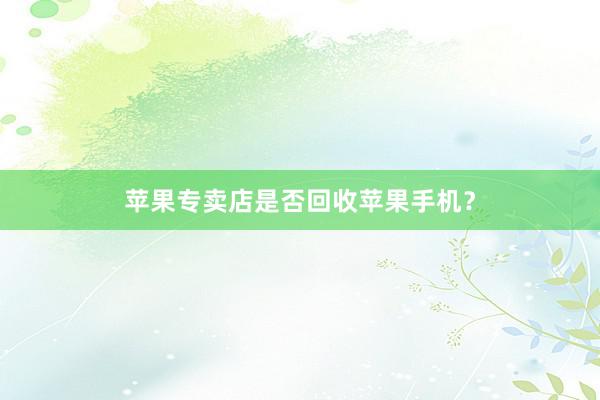 苹果专卖店是否回收苹果手机？