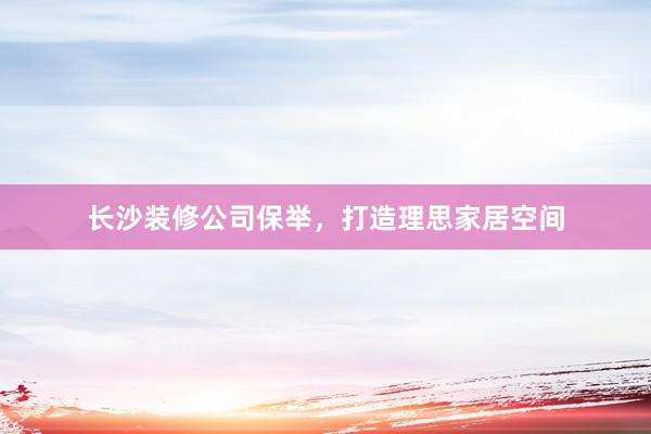 长沙装修公司保举，打造理思家居空间