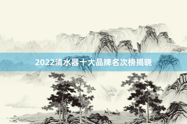 2022清水器十大品牌名次榜揭晓