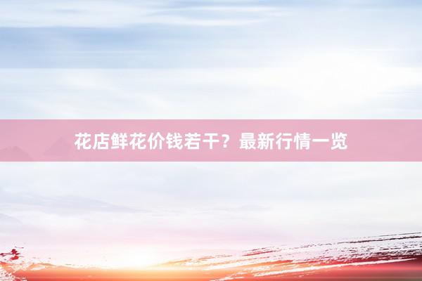 花店鲜花价钱若干？最新行情一览